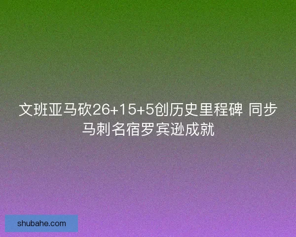 文班亚马砍26+15+5创历史里程碑 同步马刺名宿罗宾逊成就