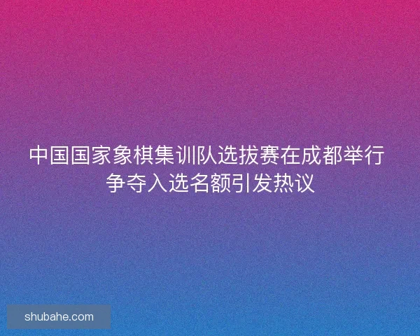 中国国家象棋集训队选拔赛在成都举行 争夺入选名额引发热议