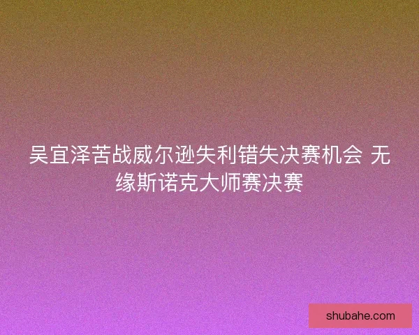 吴宜泽苦战威尔逊失利错失决赛机会 无缘斯诺克大师赛决赛